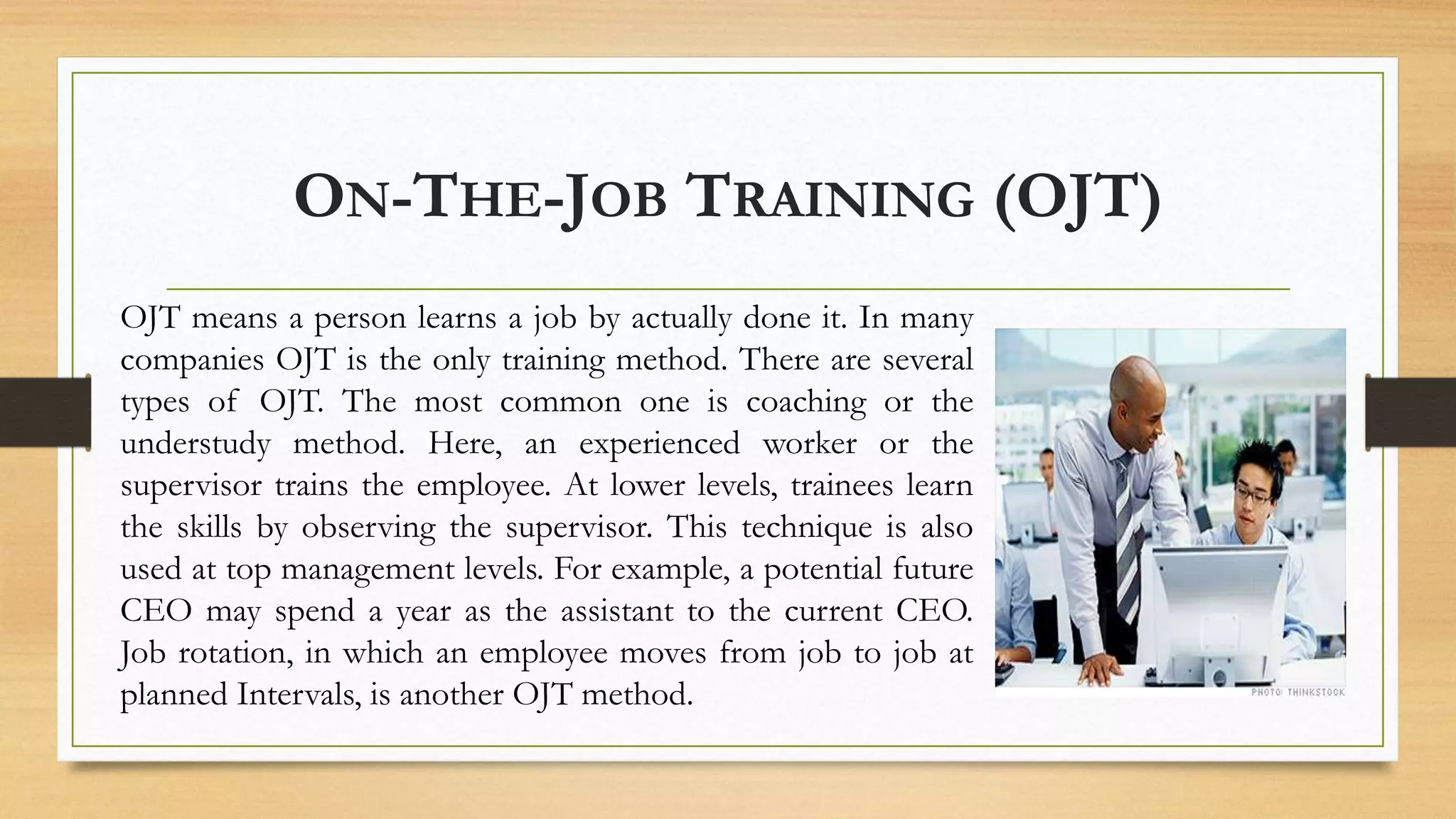 ON-THE-JOB TRAINING (OJT)
OJT means a person learns a job by actually done it. In many
companies OJT is the only training method. There are several
types of OJT. The most common one is coaching or the
understudy method. Here, an experienced worker or the
supervisor trains the employee. At lower levels, trainees learn
the skills by observing the supervisor. This technique is also
used at top management levels. For example, a potential future
CEO may spend a year as the assistant to the current CEO.
Job rotation, in which an employee moves from job to job at
planned Intervals, is another OJT method.
 