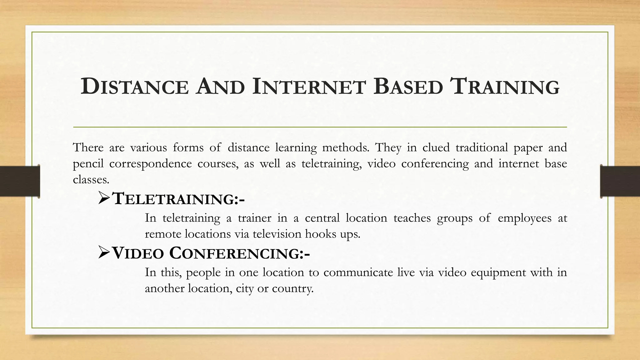 DISTANCE AND INTERNET BASED TRAINING
There are various forms of distance learning methods. They in clued traditional paper and
pencil correspondence courses, as well as teletraining, video conferencing and internet base
classes.
TELETRAINING:-
In teletraining a trainer in a central location teaches groups of employees at
remote locations via television hooks ups.
VIDEO CONFERENCING:-
In this, people in one location to communicate live via video equipment with in
another location, city or country.
 