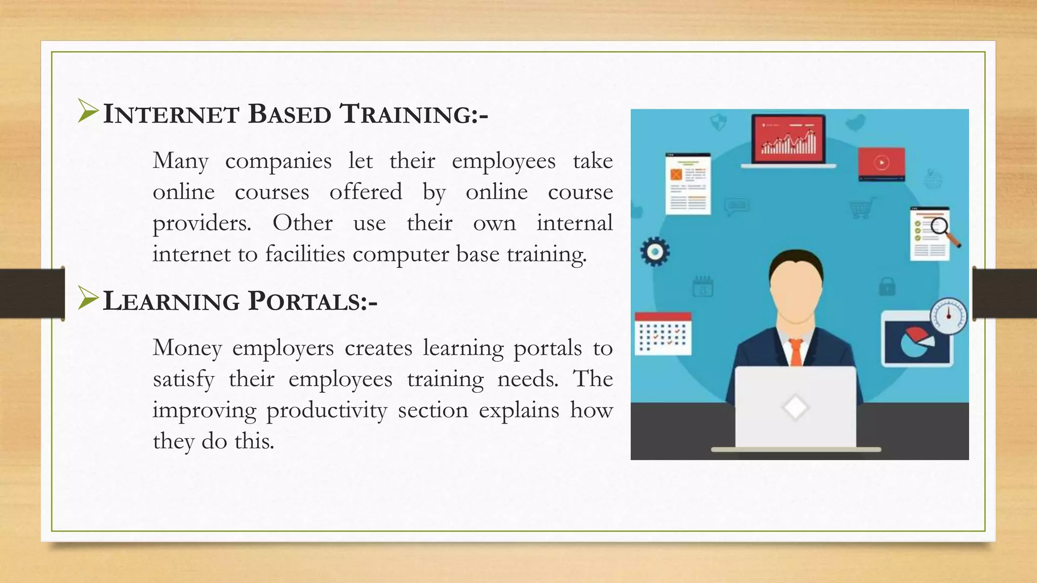 INTERNET BASED TRAINING:-
Many companies let their employees take
online courses offered by online course
providers. Other use their own internal
internet to facilities computer base training.
LEARNING PORTALS:-
Money employers creates learning portals to
satisfy their employees training needs. The
improving productivity section explains how
they do this.
 