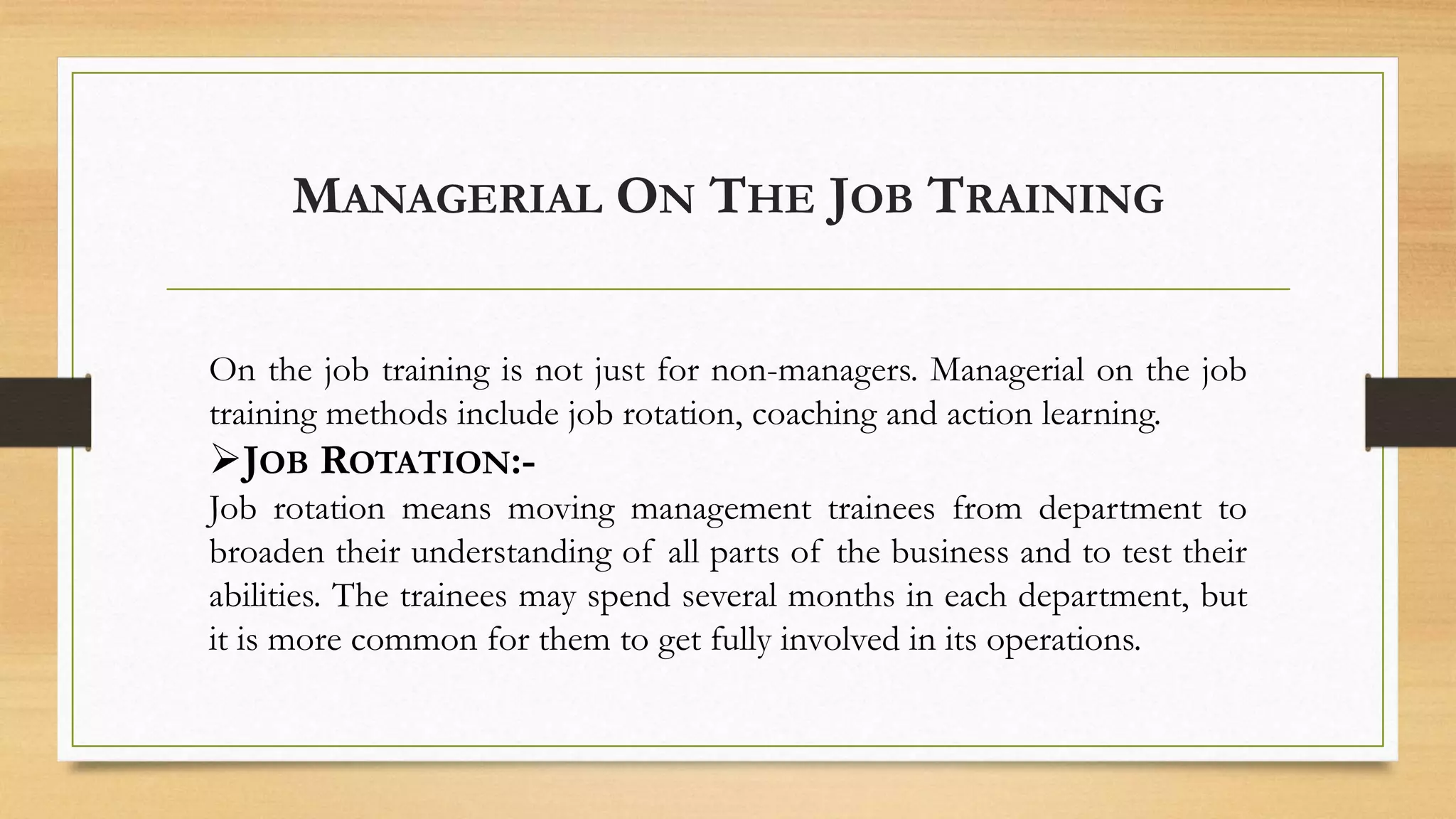 MANAGERIAL ON THE JOB TRAINING
On the job training is not just for non-managers. Managerial on the job
training methods include job rotation, coaching and action learning.
JOB ROTATION:-
Job rotation means moving management trainees from department to
broaden their understanding of all parts of the business and to test their
abilities. The trainees may spend several months in each department, but
it is more common for them to get fully involved in its operations.
 