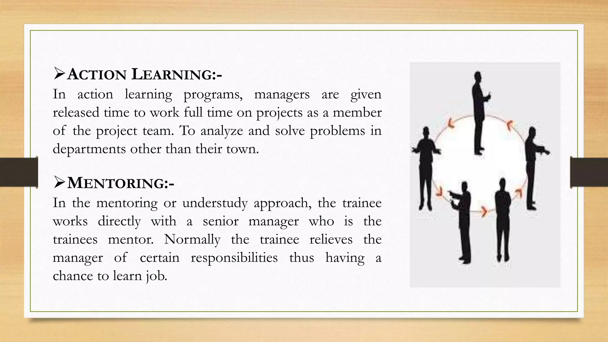 ACTION LEARNING:-
In action learning programs, managers are given
released time to work full time on projects as a member
of the project team. To analyze and solve problems in
departments other than their town.
MENTORING:-
In the mentoring or understudy approach, the trainee
works directly with a senior manager who is the
trainees mentor. Normally the trainee relieves the
manager of certain responsibilities thus having a
chance to learn job.
 