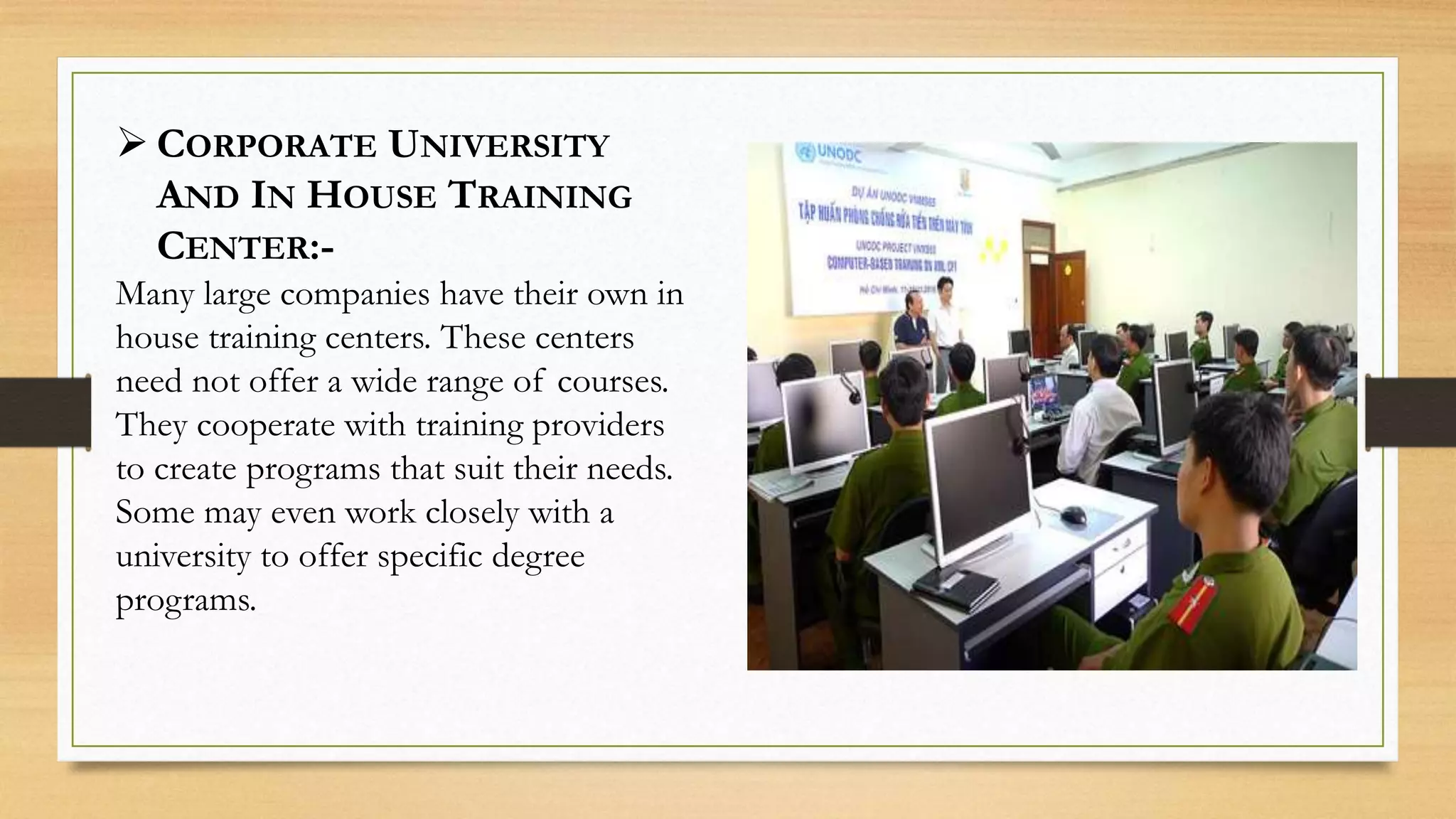  CORPORATE UNIVERSITY
AND IN HOUSE TRAINING
CENTER:-
Many large companies have their own in
house training centers. These centers
need not offer a wide range of courses.
They cooperate with training providers
to create programs that suit their needs.
Some may even work closely with a
university to offer specific degree
programs.
 