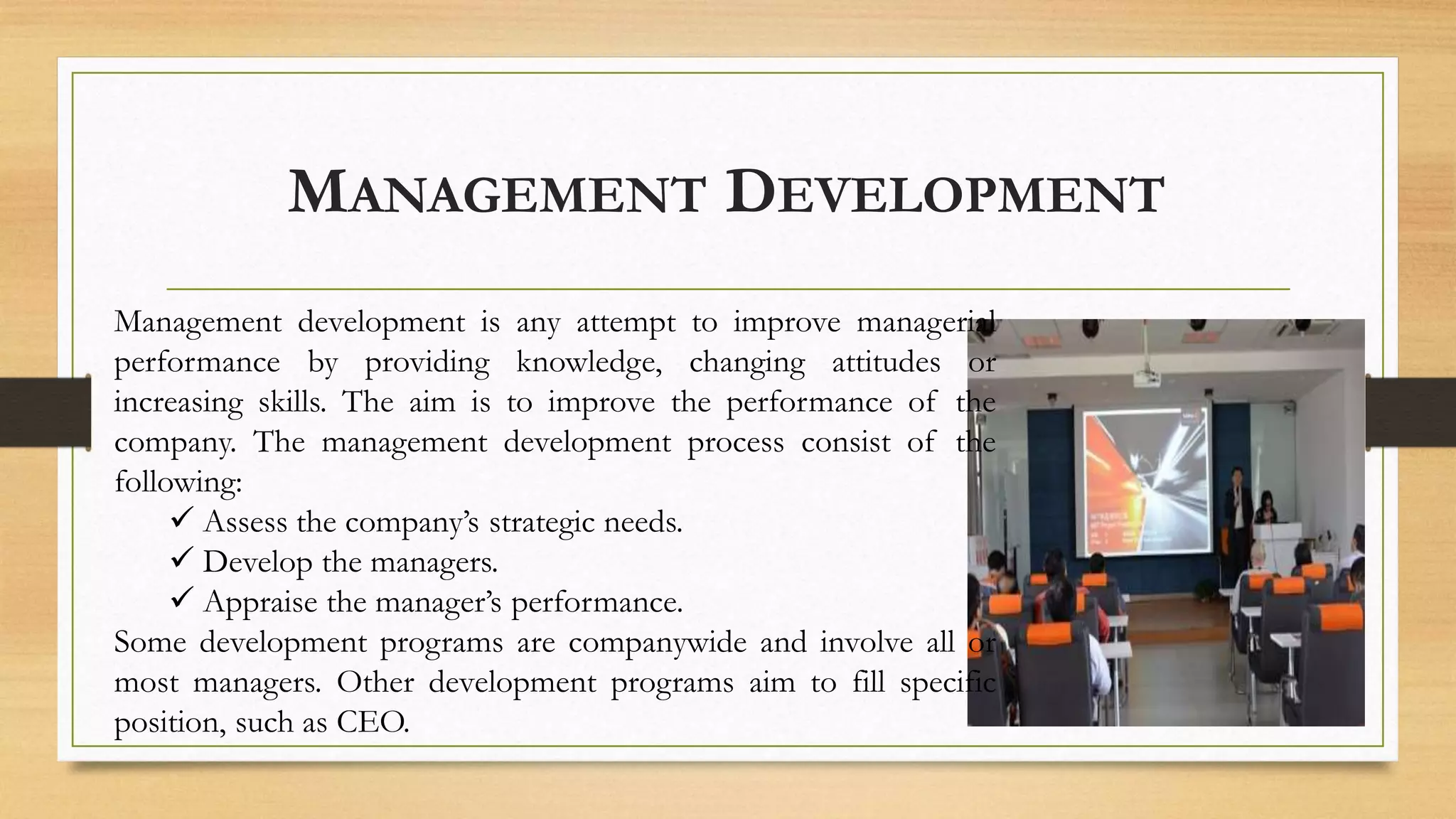 MANAGEMENT DEVELOPMENT
Management development is any attempt to improve managerial
performance by providing knowledge, changing attitudes or
increasing skills. The aim is to improve the performance of the
company. The management development process consist of the
following:
 Assess the company’s strategic needs.
 Develop the managers.
 Appraise the manager’s performance.
Some development programs are companywide and involve all or
most managers. Other development programs aim to fill specific
position, such as CEO.
 