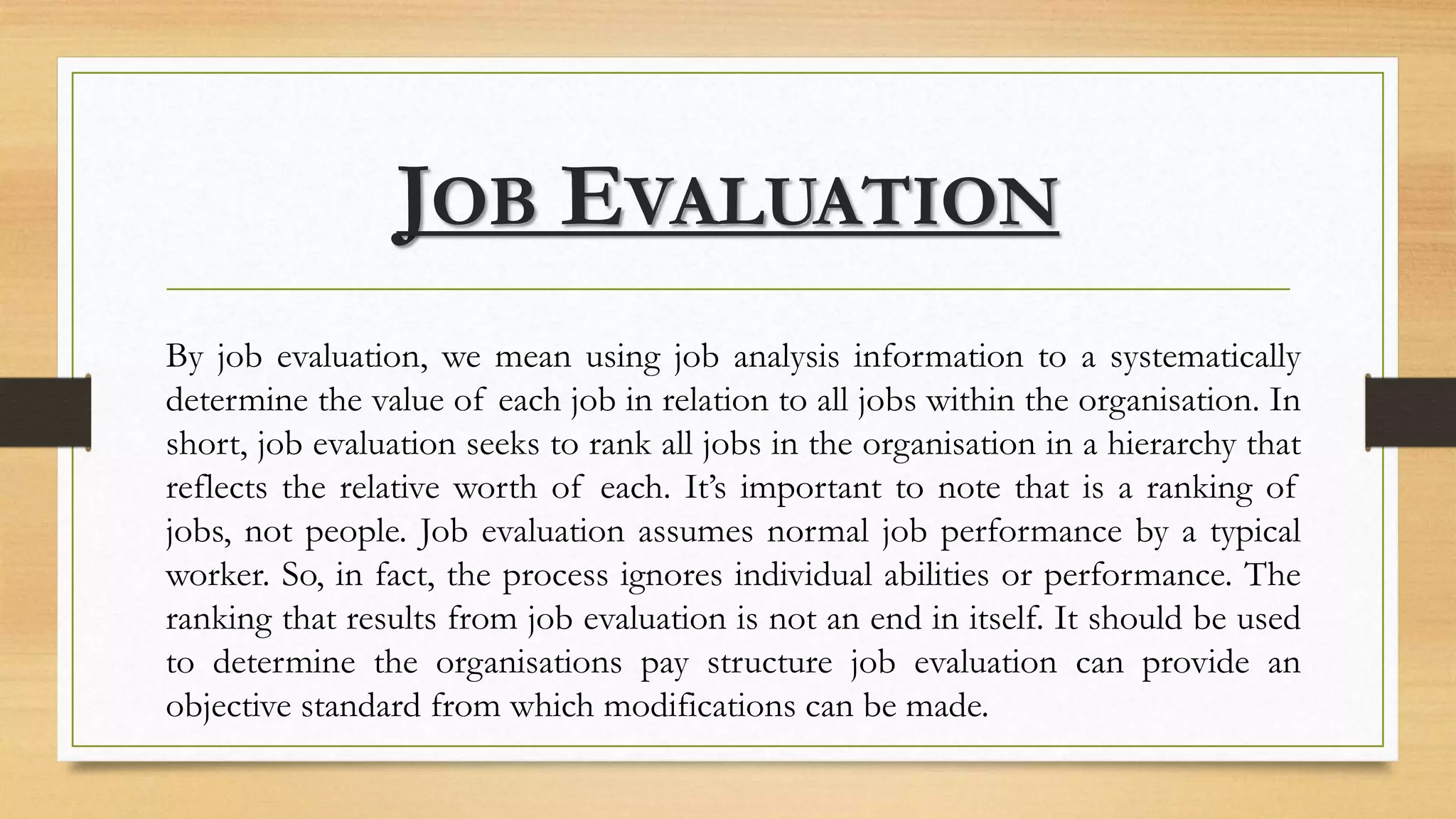 JOB EVALUATION
By job evaluation, we mean using job analysis information to a systematically
determine the value of each job in relation to all jobs within the organisation. In
short, job evaluation seeks to rank all jobs in the organisation in a hierarchy that
reflects the relative worth of each. It’s important to note that is a ranking of
jobs, not people. Job evaluation assumes normal job performance by a typical
worker. So, in fact, the process ignores individual abilities or performance. The
ranking that results from job evaluation is not an end in itself. It should be used
to determine the organisations pay structure job evaluation can provide an
objective standard from which modifications can be made.
 