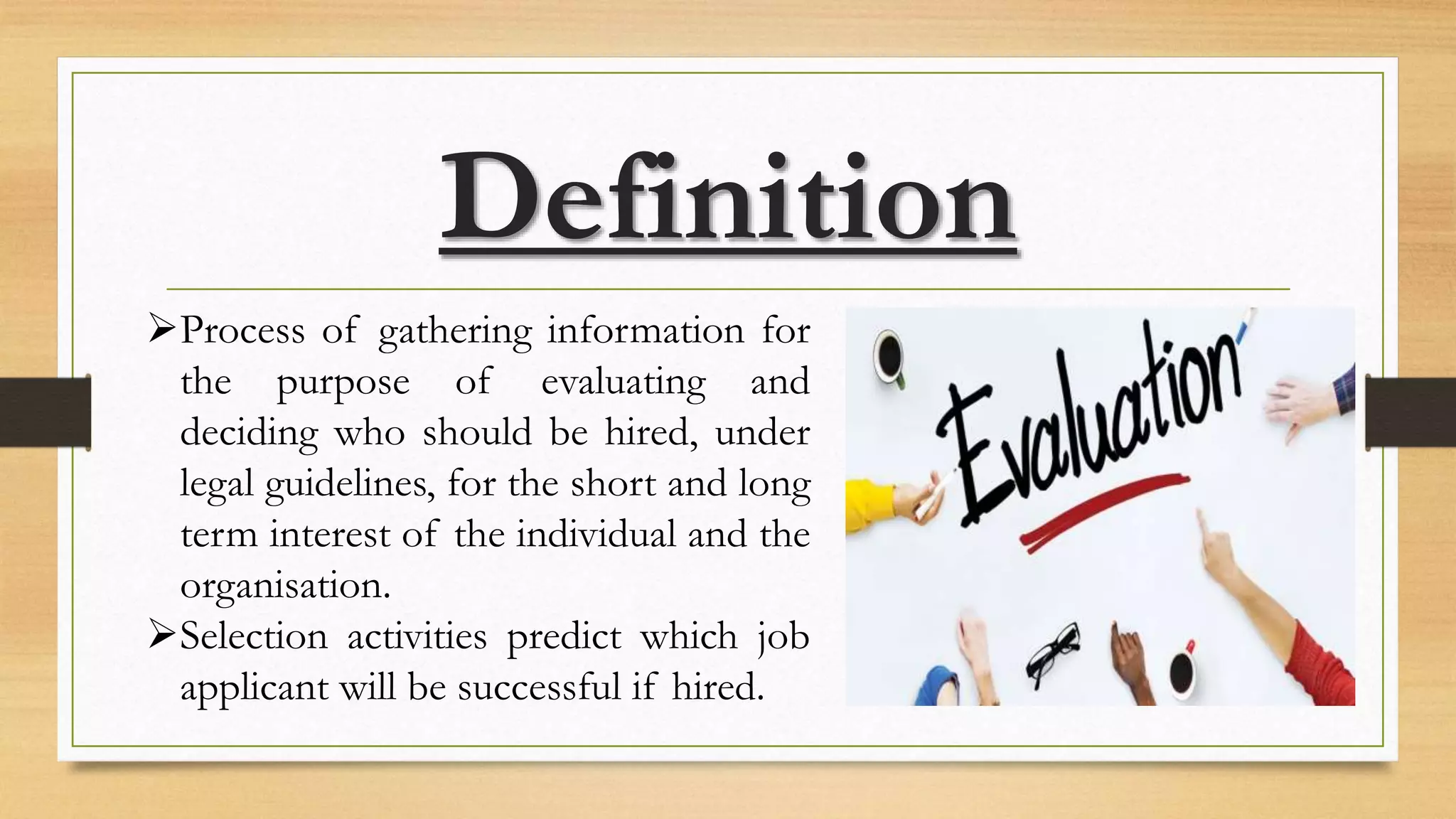 Definition
Process of gathering information for
the purpose of evaluating and
deciding who should be hired, under
legal guidelines, for the short and long
term interest of the individual and the
organisation.
Selection activities predict which job
applicant will be successful if hired.
 