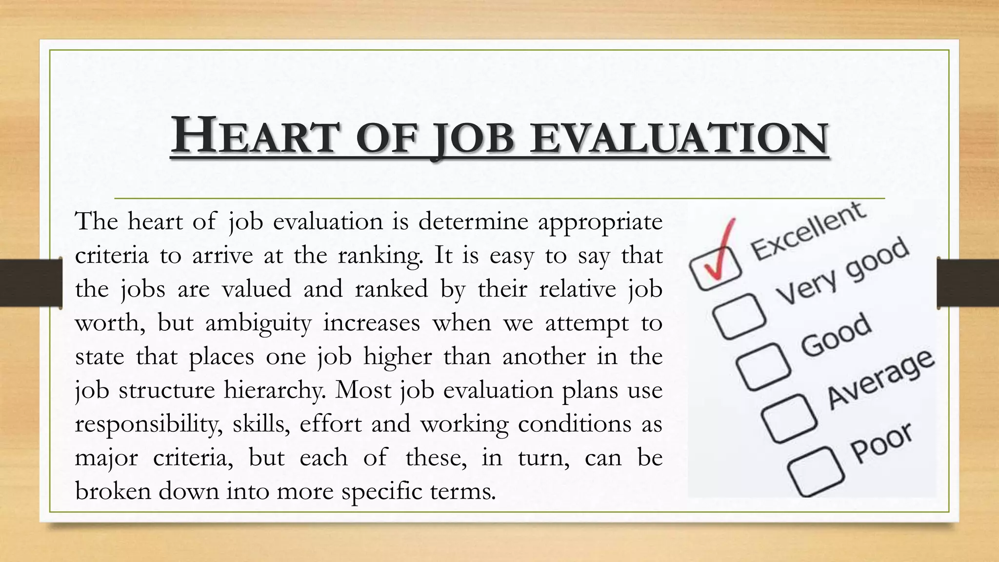 HEART OF JOB EVALUATION
The heart of job evaluation is determine appropriate
criteria to arrive at the ranking. It is easy to say that
the jobs are valued and ranked by their relative job
worth, but ambiguity increases when we attempt to
state that places one job higher than another in the
job structure hierarchy. Most job evaluation plans use
responsibility, skills, effort and working conditions as
major criteria, but each of these, in turn, can be
broken down into more specific terms.
 