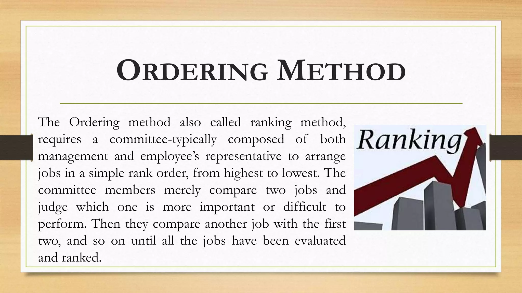 ORDERING METHOD
The Ordering method also called ranking method,
requires a committee-typically composed of both
management and employee’s representative to arrange
jobs in a simple rank order, from highest to lowest. The
committee members merely compare two jobs and
judge which one is more important or difficult to
perform. Then they compare another job with the first
two, and so on until all the jobs have been evaluated
and ranked.
 