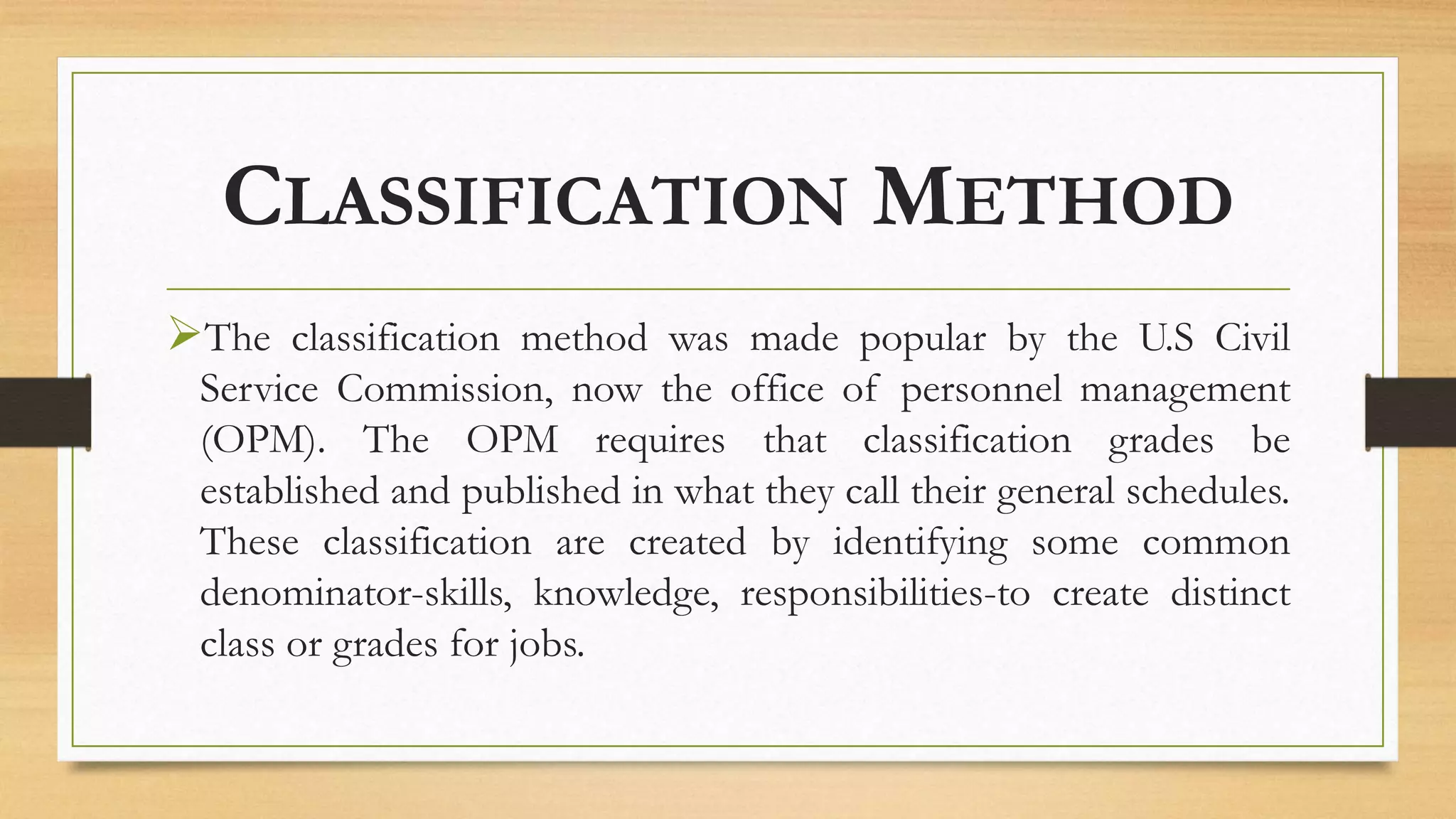 CLASSIFICATION METHOD
The classification method was made popular by the U.S Civil
Service Commission, now the office of personnel management
(OPM). The OPM requires that classification grades be
established and published in what they call their general schedules.
These classification are created by identifying some common
denominator-skills, knowledge, responsibilities-to create distinct
class or grades for jobs.
 
