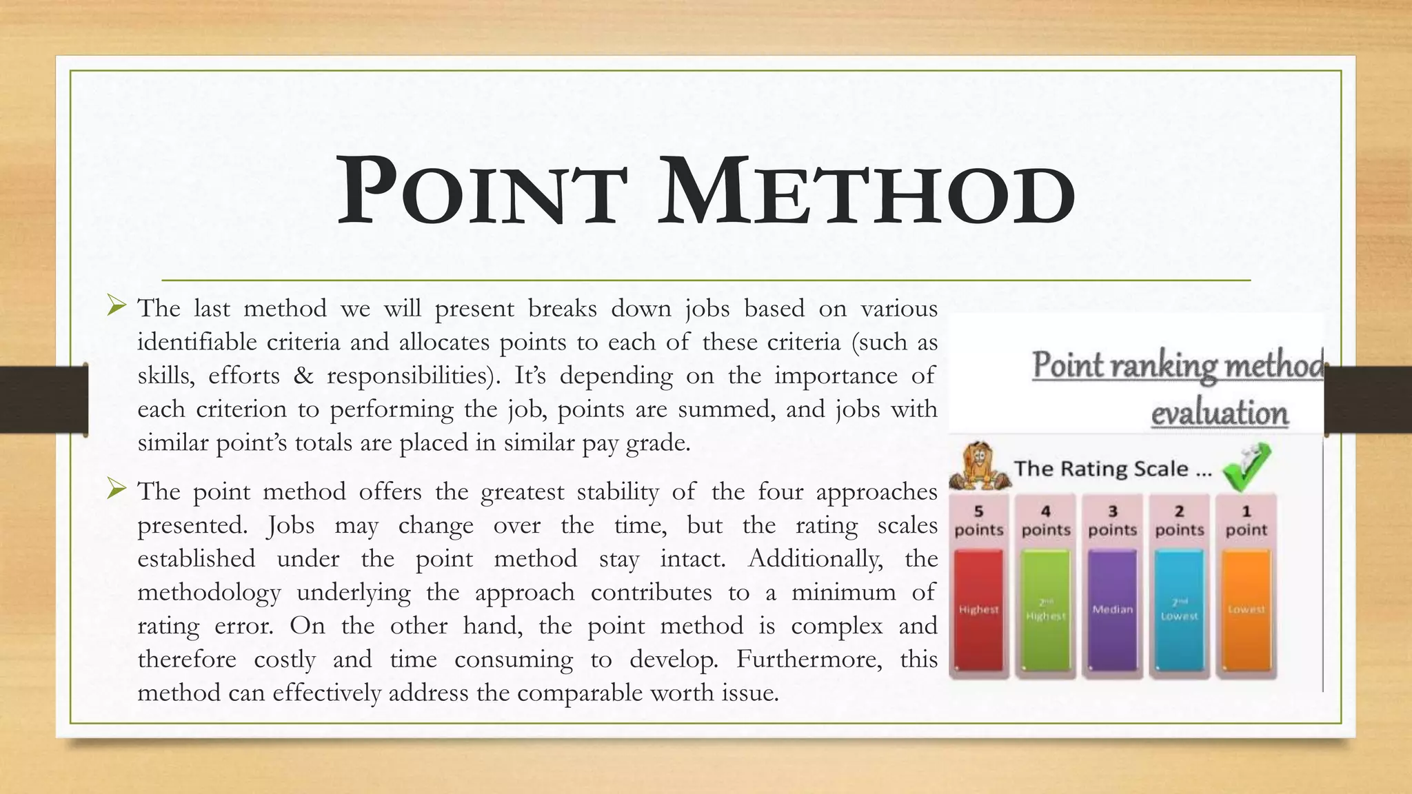 POINT METHOD
 The last method we will present breaks down jobs based on various
identifiable criteria and allocates points to each of these criteria (such as
skills, efforts & responsibilities). It’s depending on the importance of
each criterion to performing the job, points are summed, and jobs with
similar point’s totals are placed in similar pay grade.
 The point method offers the greatest stability of the four approaches
presented. Jobs may change over the time, but the rating scales
established under the point method stay intact. Additionally, the
methodology underlying the approach contributes to a minimum of
rating error. On the other hand, the point method is complex and
therefore costly and time consuming to develop. Furthermore, this
method can effectively address the comparable worth issue.
 
