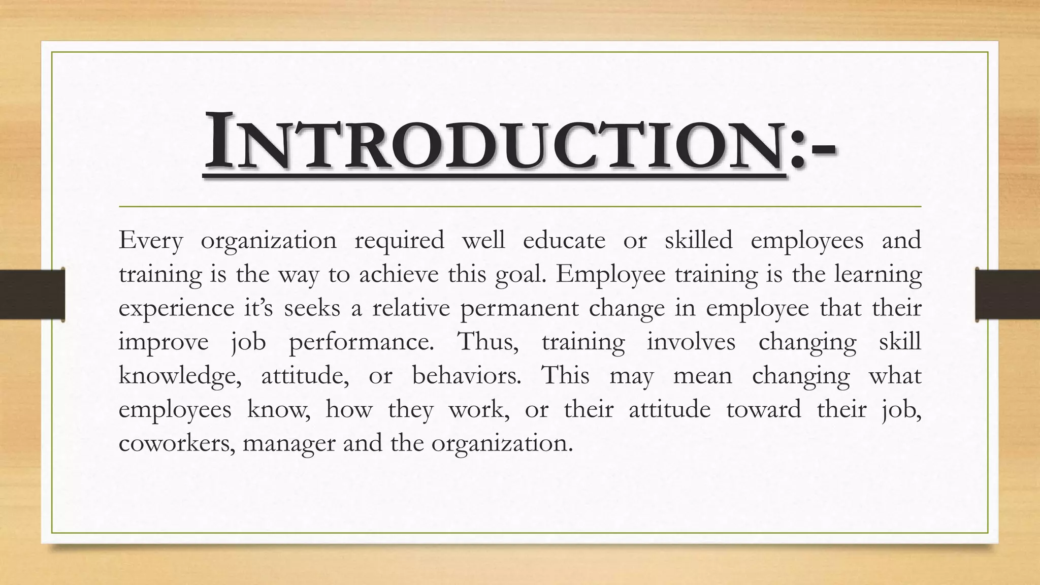 INTRODUCTION:-
Every organization required well educate or skilled employees and
training is the way to achieve this goal. Employee training is the learning
experience it’s seeks a relative permanent change in employee that their
improve job performance. Thus, training involves changing skill
knowledge, attitude, or behaviors. This may mean changing what
employees know, how they work, or their attitude toward their job,
coworkers, manager and the organization.
 
