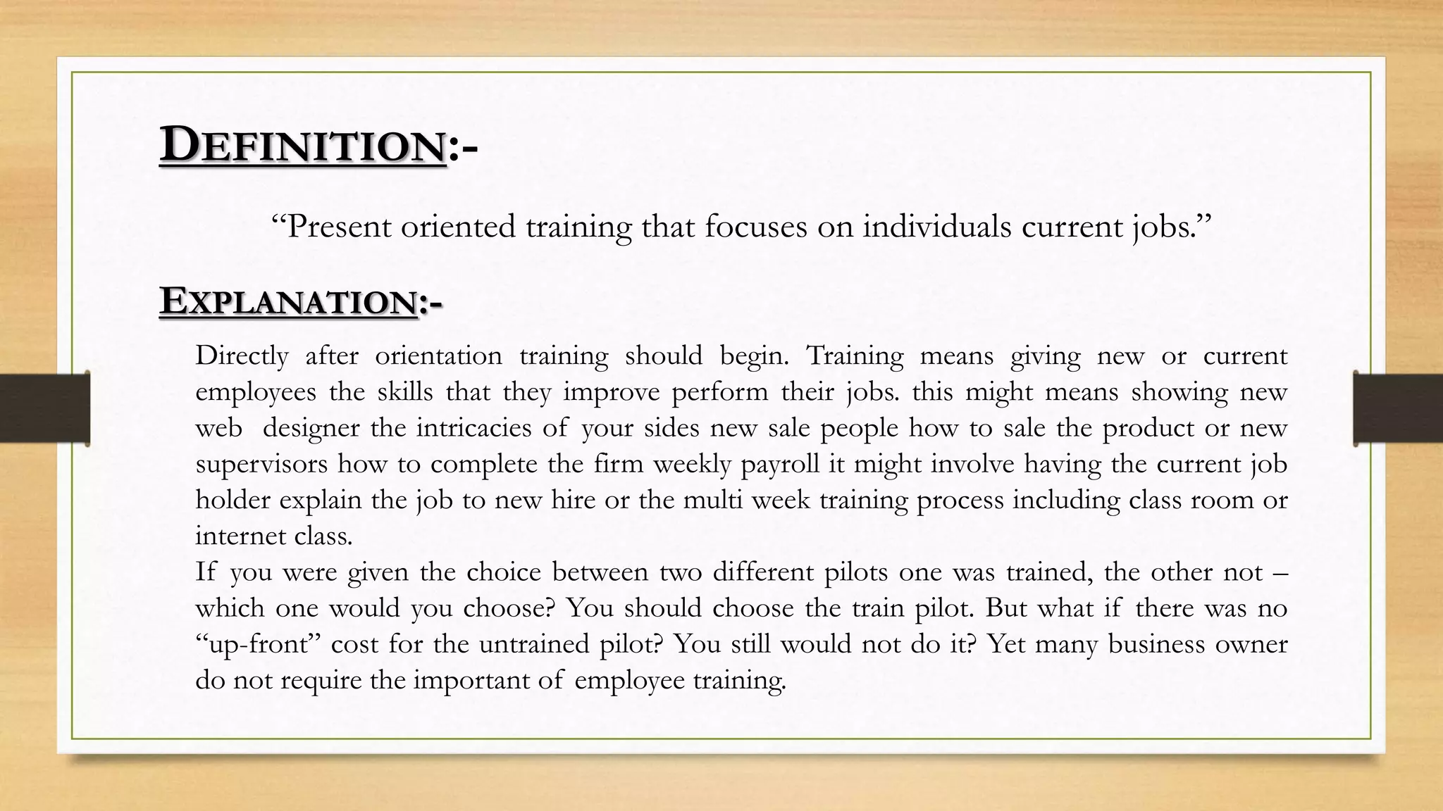 DEFINITION:-
“Present oriented training that focuses on individuals current jobs.”
EXPLANATION:-
Directly after orientation training should begin. Training means giving new or current
employees the skills that they improve perform their jobs. this might means showing new
web designer the intricacies of your sides new sale people how to sale the product or new
supervisors how to complete the firm weekly payroll it might involve having the current job
holder explain the job to new hire or the multi week training process including class room or
internet class.
If you were given the choice between two different pilots one was trained, the other not –
which one would you choose? You should choose the train pilot. But what if there was no
“up-front” cost for the untrained pilot? You still would not do it? Yet many business owner
do not require the important of employee training.
 