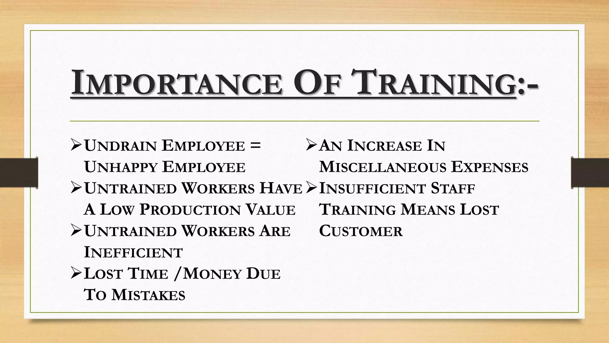 IMPORTANCE OF TRAINING:-
UNDRAIN EMPLOYEE =
UNHAPPY EMPLOYEE
UNTRAINED WORKERS HAVE
A LOW PRODUCTION VALUE
UNTRAINED WORKERS ARE
INEFFICIENT
LOST TIME /MONEY DUE
TO MISTAKES
AN INCREASE IN
MISCELLANEOUS EXPENSES
INSUFFICIENT STAFF
TRAINING MEANS LOST
CUSTOMER
 