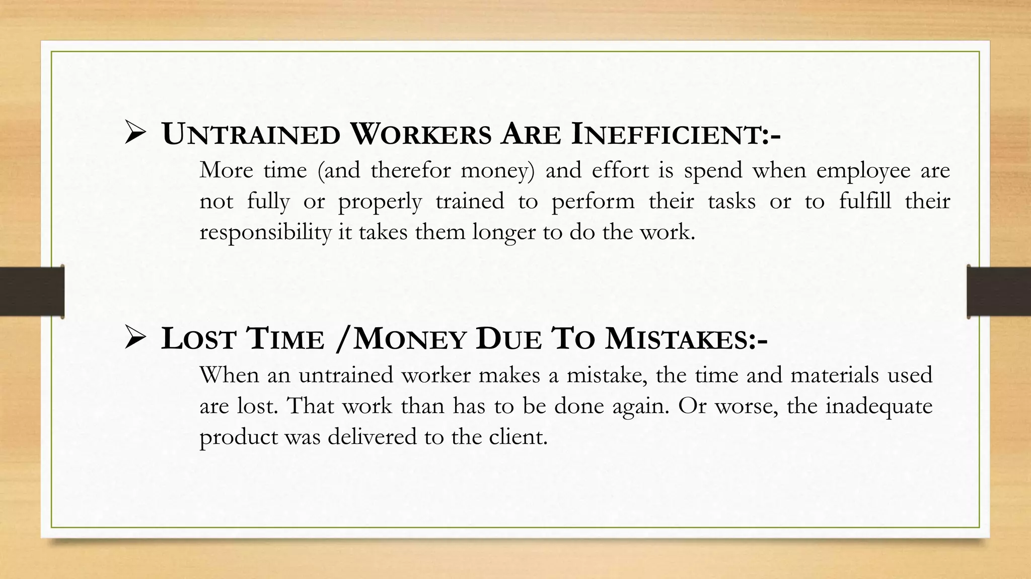  UNTRAINED WORKERS ARE INEFFICIENT:-
More time (and therefor money) and effort is spend when employee are
not fully or properly trained to perform their tasks or to fulfill their
responsibility it takes them longer to do the work.
 LOST TIME /MONEY DUE TO MISTAKES:-
When an untrained worker makes a mistake, the time and materials used
are lost. That work than has to be done again. Or worse, the inadequate
product was delivered to the client.
 