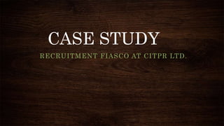 CASE STUDY
RECRUITMENT FIASCO AT CITPR LTD.
 