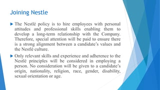 Joining Nestle
 The Nestlé policy is to hire employees with personal
attitudes and professional skills enabling them to
develop a long-term relationship with the Company.
Therefore, special attention will be paid to ensure there
is a strong alignment between a candidate’s values and
the Nestlé culture.
 Only relevant skills and experience and adherence to the
Nestlé principles will be considered in employing a
person. No consideration will be given to a candidate’s
origin, nationality, religion, race, gender, disability,
sexual orientation or age.
 