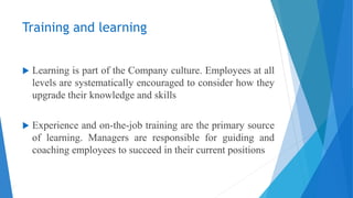 Training and learning
 Learning is part of the Company culture. Employees at all
levels are systematically encouraged to consider how they
upgrade their knowledge and skills
 Experience and on-the-job training are the primary source
of learning. Managers are responsible for guiding and
coaching employees to succeed in their current positions
 