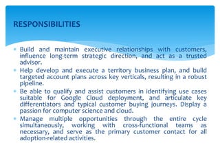 RESPONSIBILITIES
 Build and maintain executive relationships with customers,
influence long-term strategic direction, and act as a trusted
advisor.
 Help develop and execute a territory business plan, and build
targeted account plans across key verticals, resulting in a robust
pipeline.
 Be able to qualify and assist customers in identifying use cases
suitable for Google Cloud deployment, and articulate key
differentiators and typical customer buying journeys. Display a
passion for computer science and cloud.
 Manage multiple opportunities through the entire cycle
simultaneously, working with cross-functional teams as
necessary, and serve as the primary customer contact for all
adoption-related activities.
 