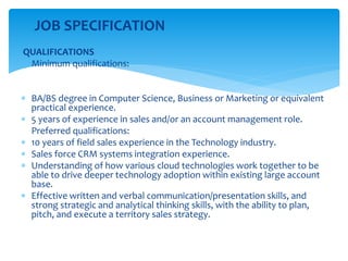 JOB SPECIFICATION
QUALIFICATIONS
Minimum qualifications:
 BA/BS degree in Computer Science, Business or Marketing or equivalent
practical experience.
 5 years of experience in sales and/or an account management role.
Preferred qualifications:
 10 years of field sales experience in the Technology industry.
 Sales force CRM systems integration experience.
 Understanding of how various cloud technologies work together to be
able to drive deeper technology adoption within existing large account
base.
 Effective written and verbal communication/presentation skills, and
strong strategic and analytical thinking skills, with the ability to plan,
pitch, and execute a territory sales strategy.
 