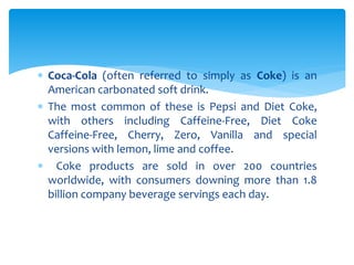  Coca-Cola (often referred to simply as Coke) is an
American carbonated soft drink.
 The most common of these is Pepsi and Diet Coke,
with others including Caffeine-Free, Diet Coke
Caffeine-Free, Cherry, Zero, Vanilla and special
versions with lemon, lime and coffee.
 Coke products are sold in over 200 countries
worldwide, with consumers downing more than 1.8
billion company beverage servings each day.
 