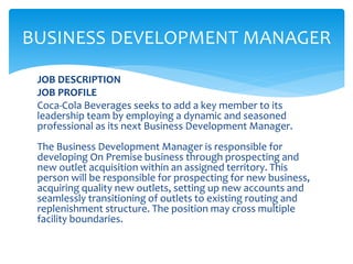 JOB DESCRIPTION
JOB PROFILE
Coca-Cola Beverages seeks to add a key member to its
leadership team by employing a dynamic and seasoned
professional as its next Business Development Manager.
The Business Development Manager is responsible for
developing On Premise business through prospecting and
new outlet acquisition within an assigned territory. This
person will be responsible for prospecting for new business,
acquiring quality new outlets, setting up new accounts and
seamlessly transitioning of outlets to existing routing and
replenishment structure. The position may cross multiple
facility boundaries.
BUSINESS DEVELOPMENT MANAGER
 