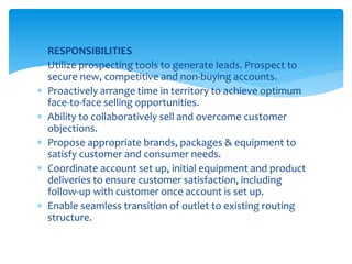  RESPONSIBILITIES
 Utilize prospecting tools to generate leads. Prospect to
secure new, competitive and non-buying accounts.
 Proactively arrange time in territory to achieve optimum
face-to-face selling opportunities.
 Ability to collaboratively sell and overcome customer
objections.
 Propose appropriate brands, packages & equipment to
satisfy customer and consumer needs.
 Coordinate account set up, initial equipment and product
deliveries to ensure customer satisfaction, including
follow-up with customer once account is set up.
 Enable seamless transition of outlet to existing routing
structure.
 
