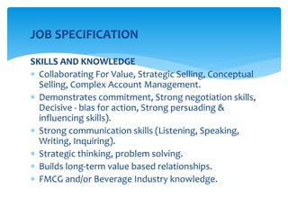 JOB SPECIFICATION
SKILLS AND KNOWLEDGE
 Collaborating For Value, Strategic Selling, Conceptual
Selling, Complex Account Management.
 Demonstrates commitment, Strong negotiation skills,
Decisive - bias for action, Strong persuading &
influencing skills).
 Strong communication skills (Listening, Speaking,
Writing, Inquiring).
 Strategic thinking, problem solving.
 Builds long-term value based relationships.
 FMCG and/or Beverage Industry knowledge.
 