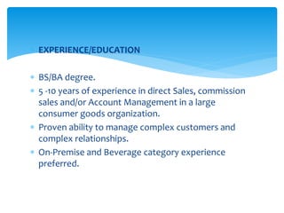  EXPERIENCE/EDUCATION
 BS/BA degree.
 5 -10 years of experience in direct Sales, commission
sales and/or Account Management in a large
consumer goods organization.
 Proven ability to manage complex customers and
complex relationships.
 On-Premise and Beverage category experience
preferred.
 