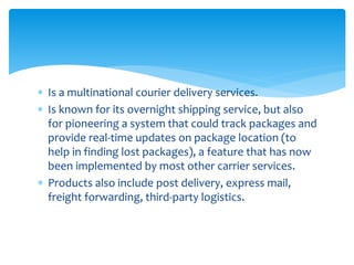  Is a multinational courier delivery services.
 Is known for its overnight shipping service, but also
for pioneering a system that could track packages and
provide real-time updates on package location (to
help in finding lost packages), a feature that has now
been implemented by most other carrier services.
 Products also include post delivery, express mail,
freight forwarding, third-party logistics.
 