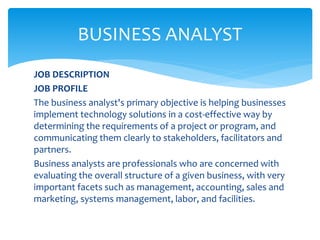 JOB DESCRIPTION
JOB PROFILE
The business analyst's primary objective is helping businesses
implement technology solutions in a cost-effective way by
determining the requirements of a project or program, and
communicating them clearly to stakeholders, facilitators and
partners.
Business analysts are professionals who are concerned with
evaluating the overall structure of a given business, with very
important facets such as management, accounting, sales and
marketing, systems management, labor, and facilities.
BUSINESS ANALYST
 