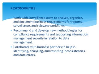 RESPONSIBILTIES
 Work with Surveillance users to analyze, organize,
and document business requirements for reports,
surveillance, and relevant workflows.
 Recommend and develop new methodologies for
compliance requirements and supporting information
management security in relation to data
management.
 Collaborate with business partners to help in
identifying, analyzing, and resolving inconsistencies
and data errors.
 
