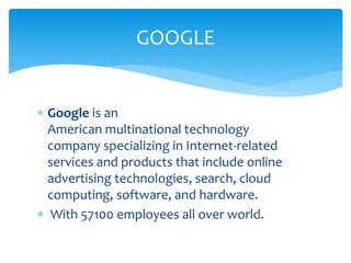  Google is an
American multinational technology
company specializing in Internet-related
services and products that include online
advertising technologies, search, cloud
computing, software, and hardware.
 With 57100 employees all over world.
GOOGLE
 
