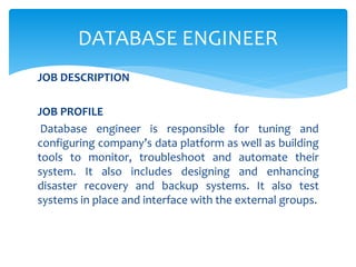 JOB DESCRIPTION
JOB PROFILE
Database engineer is responsible for tuning and
configuring company’s data platform as well as building
tools to monitor, troubleshoot and automate their
system. It also includes designing and enhancing
disaster recovery and backup systems. It also test
systems in place and interface with the external groups.
DATABASE ENGINEER
 
