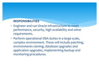 RESPONSIBILITIES
 Engineer and run Oracle infrastructure to meet
performance, security, high availability and other
requirements.
 Perform operational DBA duties in a large-scale,
complex environment. These will include patching,
environments cloning, database upgrades and
application upgrades, implementing backup and
monitoring procedures.
 