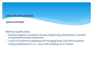 JOB SPECIFICATIONS
QUALIFICATIONS
Minimum qualifications:
 Bachelor degree in Computer Science, Engineering, Mathematics, Statistics
or equivalent practical experience.
 3 years of experience designing and managing large-scale Oracle systems.
 Coding experience in C, C++, Java, Shell scripting, Go or Python.
 