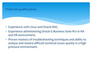 Preferred qualifications:
 Experience with Linux and Oracle RAC.
 Experience administering Oracle E-Business Suite R12 in HA
and DR environment.
 Proven mastery of troubleshooting techniques and ability to
analyse and resolve difficult technical issues quickly in a high
pressure environment.
 