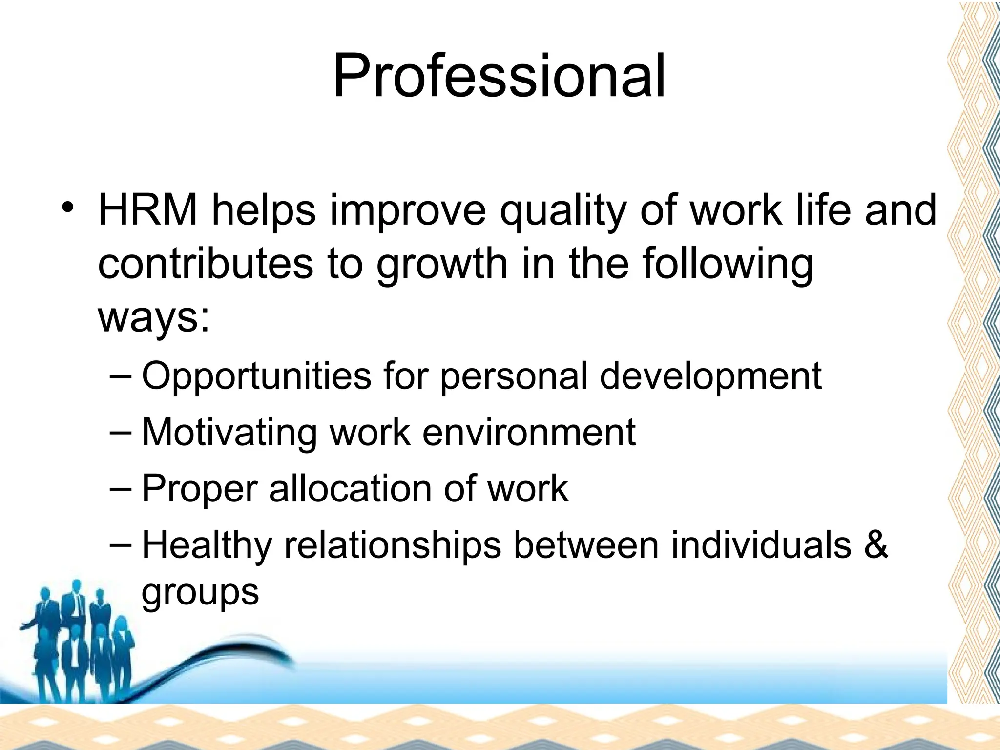 Free Powerpoint Templates
Page 10
Professional
• HRM helps improve quality of work life and
contributes to growth in the following
ways:
– Opportunities for personal development
– Motivating work environment
– Proper allocation of work
– Healthy relationships between individuals &
groups
 