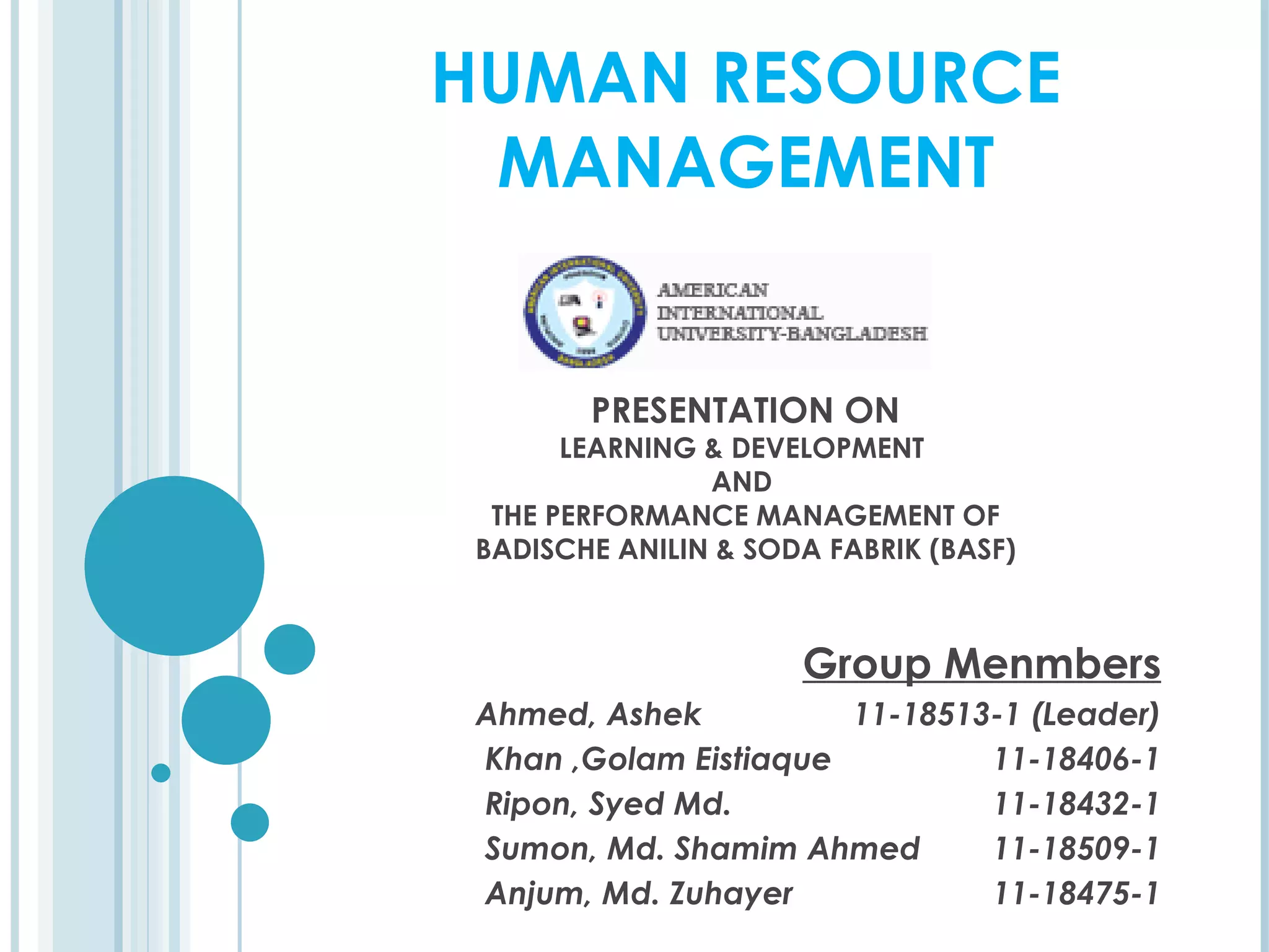 HUMAN RESOURCE
 MANAGEMENT


        PRESENTATION ON
       LEARNING & DEVELOPMENT
                AND
  THE PERFORMANCE MANAGEMENT OF
 BADISCHE ANILIN & SODA FABRIK (BASF)



                      Group Menmbers
 Ahmed, Ashek          11-18513-1 (Leader)
 Khan ,Golam Eistiaque         11-18406-1
 Ripon, Syed Md.               11-18432-1
 Sumon, Md. Shamim Ahmed       11-18509-1
 Anjum, Md. Zuhayer            11-18475-1
 
