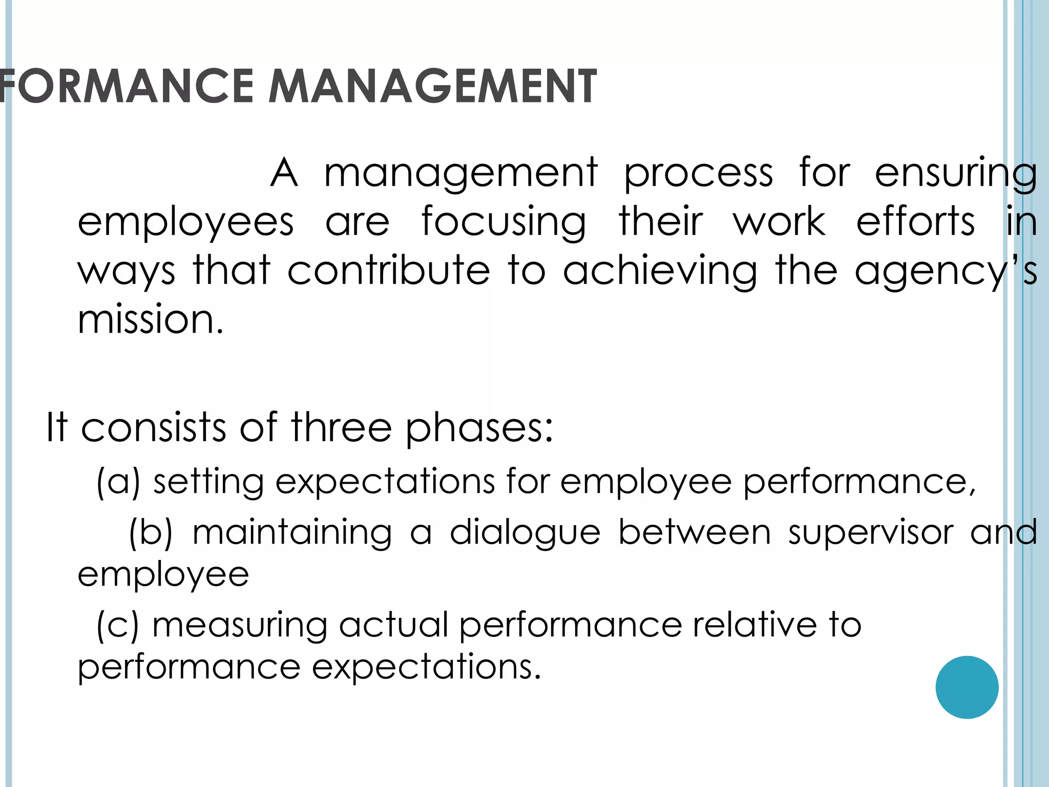 FORMANCE MANAGEMENT
           A management process for ensuring
  employees are focusing their work efforts in
  ways that contribute to achieving the agency’s
  mission.

 It consists of three phases:
   (a) setting expectations for employee performance,
     (b) maintaining a dialogue between supervisor and
  employee
   (c) measuring actual performance relative to
  performance expectations.
 