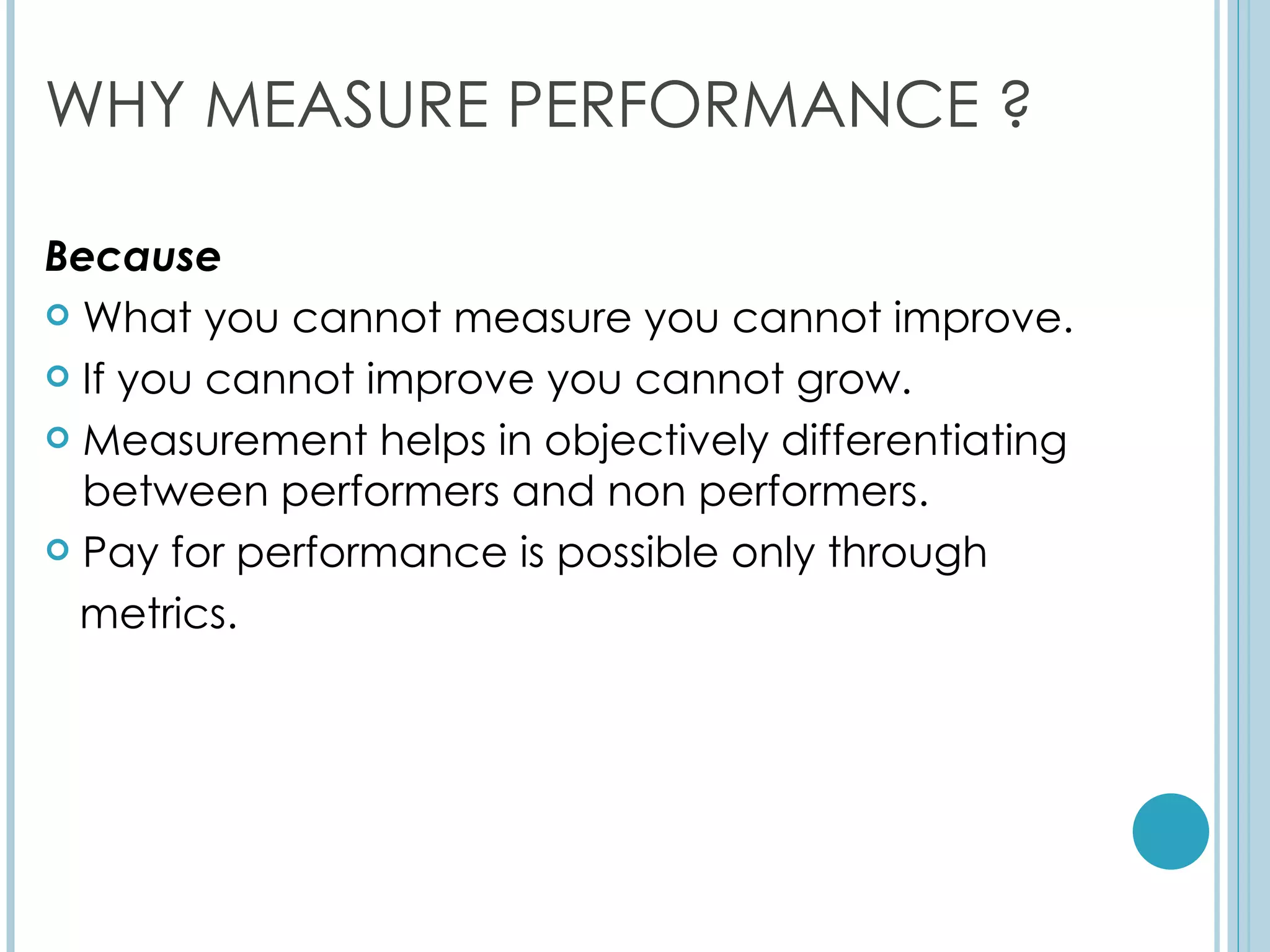WHY MEASURE PERFORMANCE ?

Because
 What you cannot measure you cannot improve.

 If you cannot improve you cannot grow.

 Measurement helps in objectively differentiating
  between performers and non performers.
 Pay for performance is possible only through

  metrics.
 