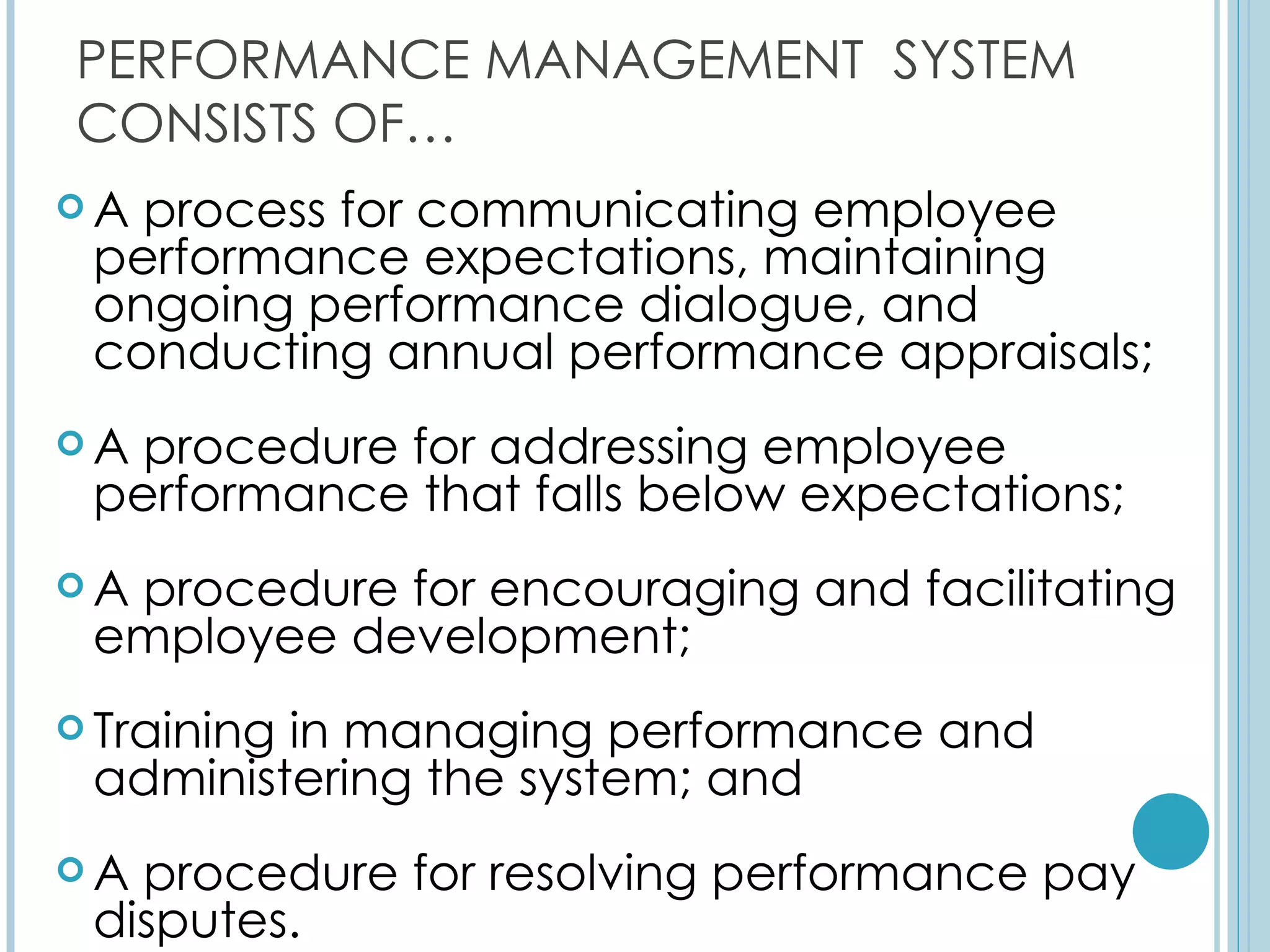 PERFORMANCE MANAGEMENT SYSTEM
CONSISTS OF…
A process for communicating employee
 performance expectations, maintaining
 ongoing performance dialogue, and
 conducting annual performance appraisals;
A procedure for addressing employee
 performance that falls below expectations;
Aprocedure for encouraging and facilitating
 employee development;
 Training
         in managing performance and
 administering the system; and
A procedure for resolving performance pay
 disputes.
 