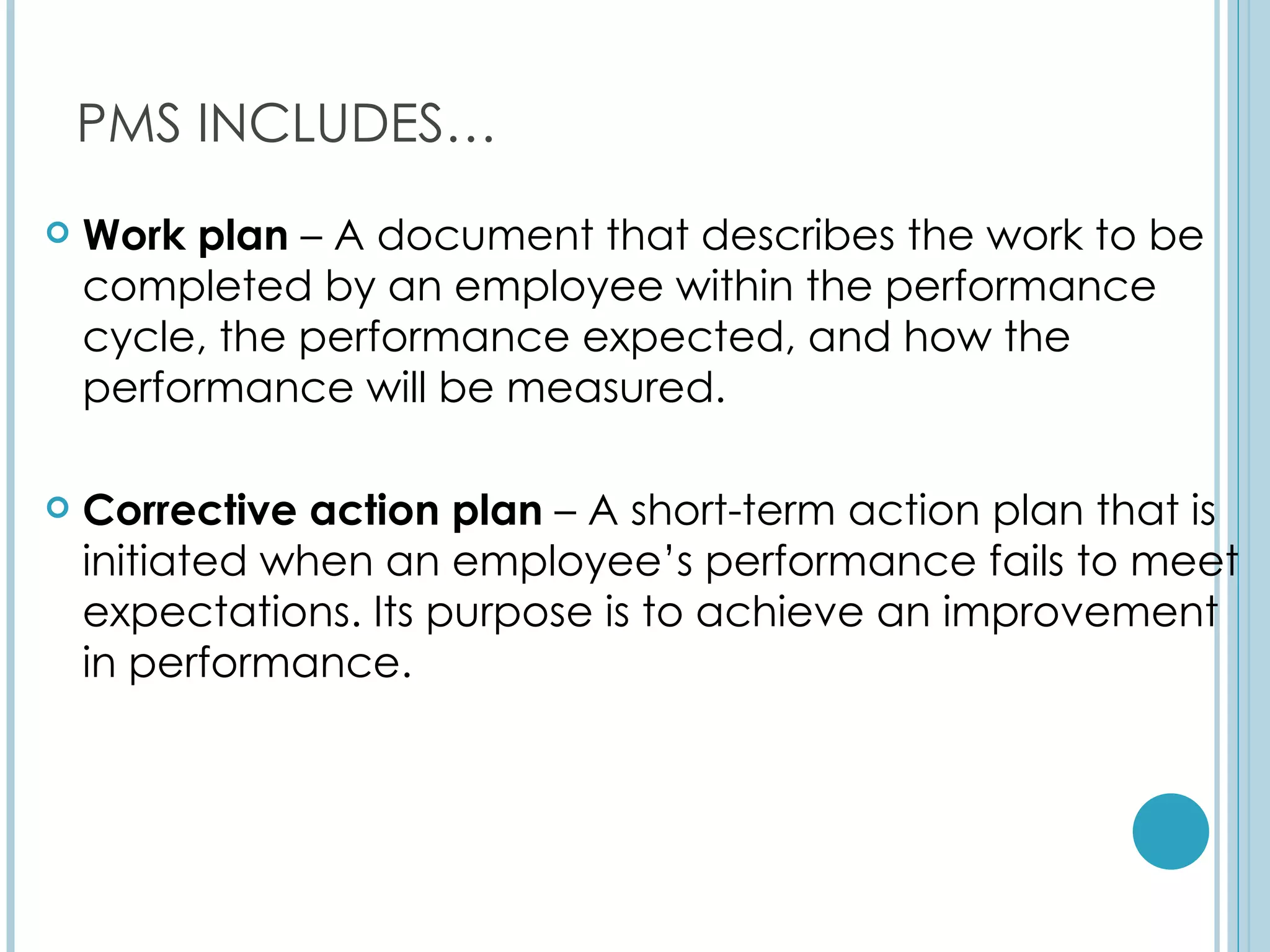 PMS INCLUDES…
   Work plan – A document that describes the work to be
    completed by an employee within the performance
    cycle, the performance expected, and how the
    performance will be measured.

   Corrective action plan – A short-term action plan that is
    initiated when an employee’s performance fails to meet
    expectations. Its purpose is to achieve an improvement
    in performance.
 