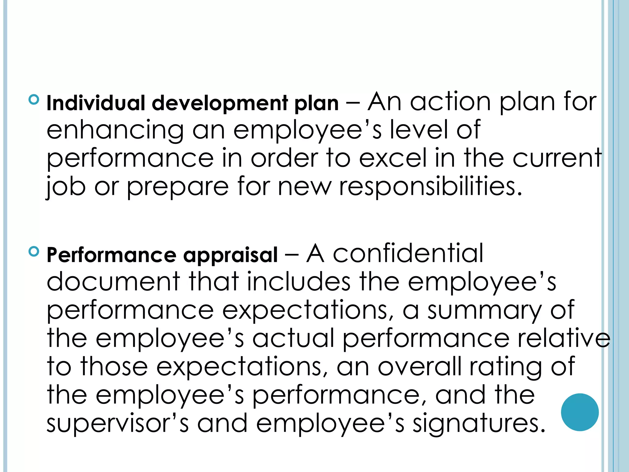                            – An action plan for
    Individual development plan
    enhancing an employee’s level of
    performance in order to excel in the current
    job or prepare for new responsibilities.

                      – A confidential
    Performance appraisal
    document that includes the employee’s
    performance expectations, a summary of
    the employee’s actual performance relative
    to those expectations, an overall rating of
    the employee’s performance, and the
    supervisor’s and employee’s signatures.
 