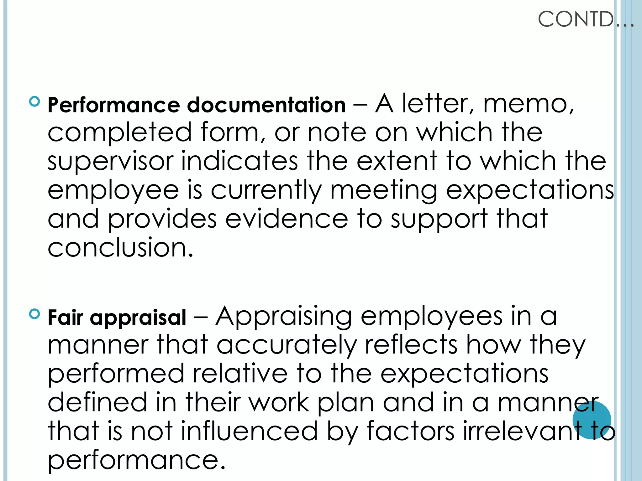CONTD…


   Performance documentation– A letter, memo,
    completed form, or note on which the
    supervisor indicates the extent to which the
    employee is currently meeting expectations
    and provides evidence to support that
    conclusion.

                – Appraising employees in a
    Fair appraisal
    manner that accurately reflects how they
    performed relative to the expectations
    defined in their work plan and in a manner
    that is not influenced by factors irrelevant to
    performance.
 