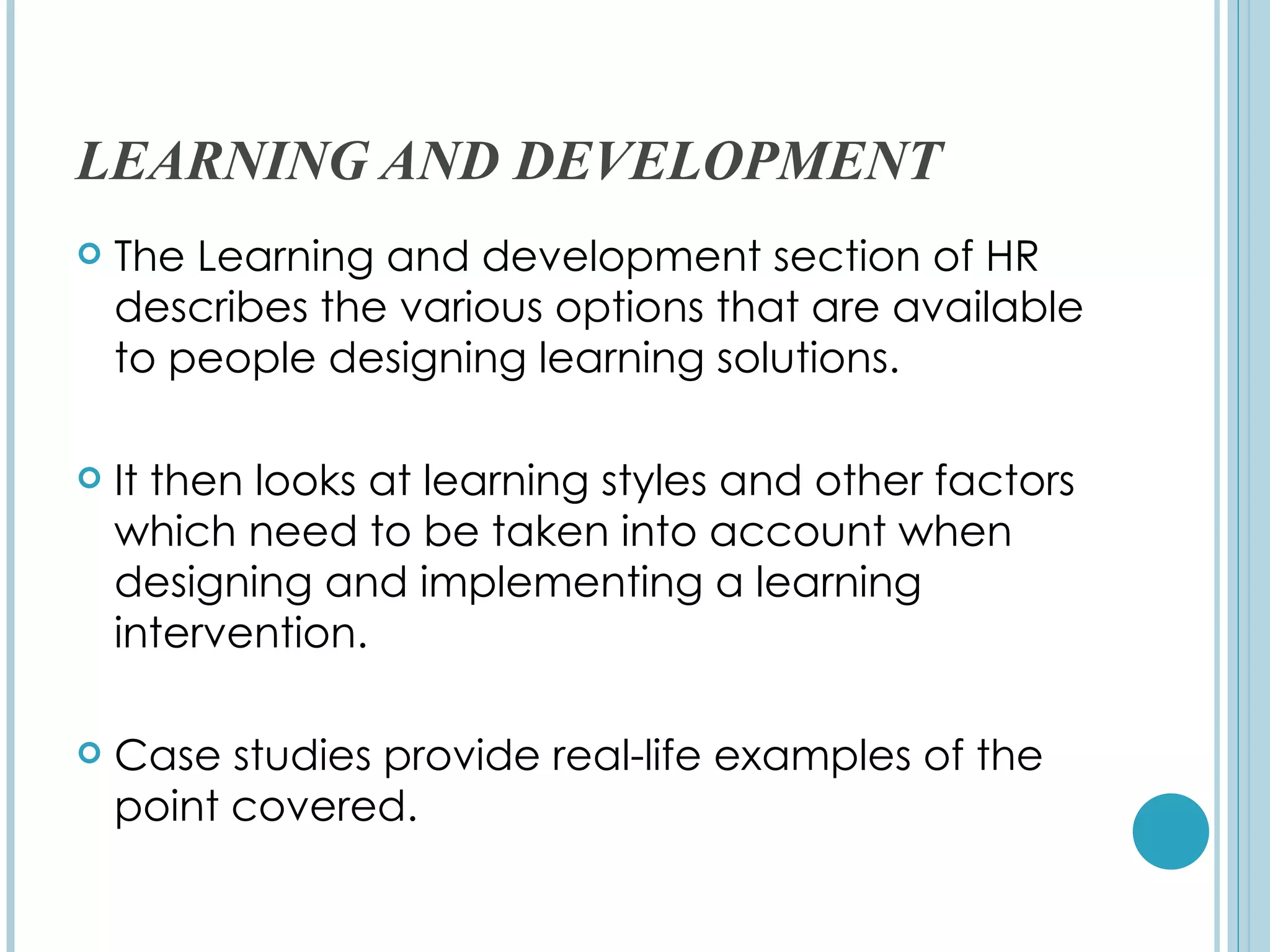 LEARNING AND DEVELOPMENT
   The Learning and development section of HR
    describes the various options that are available
    to people designing learning solutions.

   It then looks at learning styles and other factors
    which need to be taken into account when
    designing and implementing a learning
    intervention.

   Case studies provide real-life examples of the
    point covered.
 