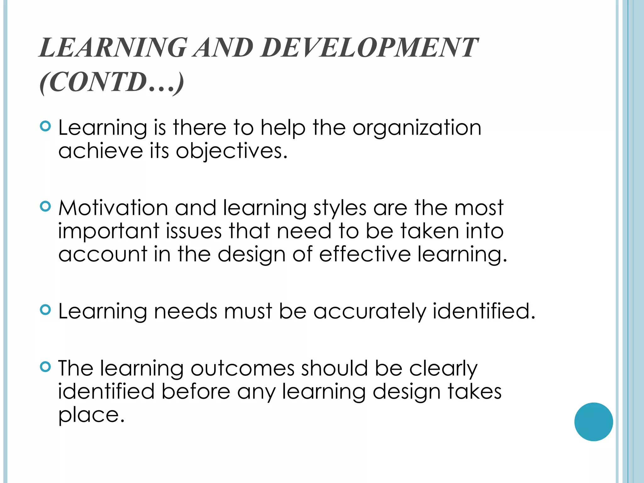 LEARNING AND DEVELOPMENT
(CONTD…)
   Learning is there to help the organization
    achieve its objectives.

   Motivation and learning styles are the most
    important issues that need to be taken into
    account in the design of effective learning.

   Learning needs must be accurately identified.

   The learning outcomes should be clearly
    identified before any learning design takes
    place.
 