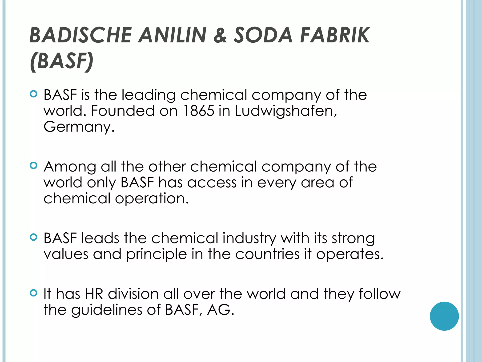 BADISCHE ANILIN & SODA FABRIK
(BASF)
   BASF is the leading chemical company of the
    world. Founded on 1865 in Ludwigshafen,
    Germany.

   Among all the other chemical company of the
    world only BASF has access in every area of
    chemical operation.

   BASF leads the chemical industry with its strong
    values and principle in the countries it operates.

   It has HR division all over the world and they follow
    the guidelines of BASF, AG.
 