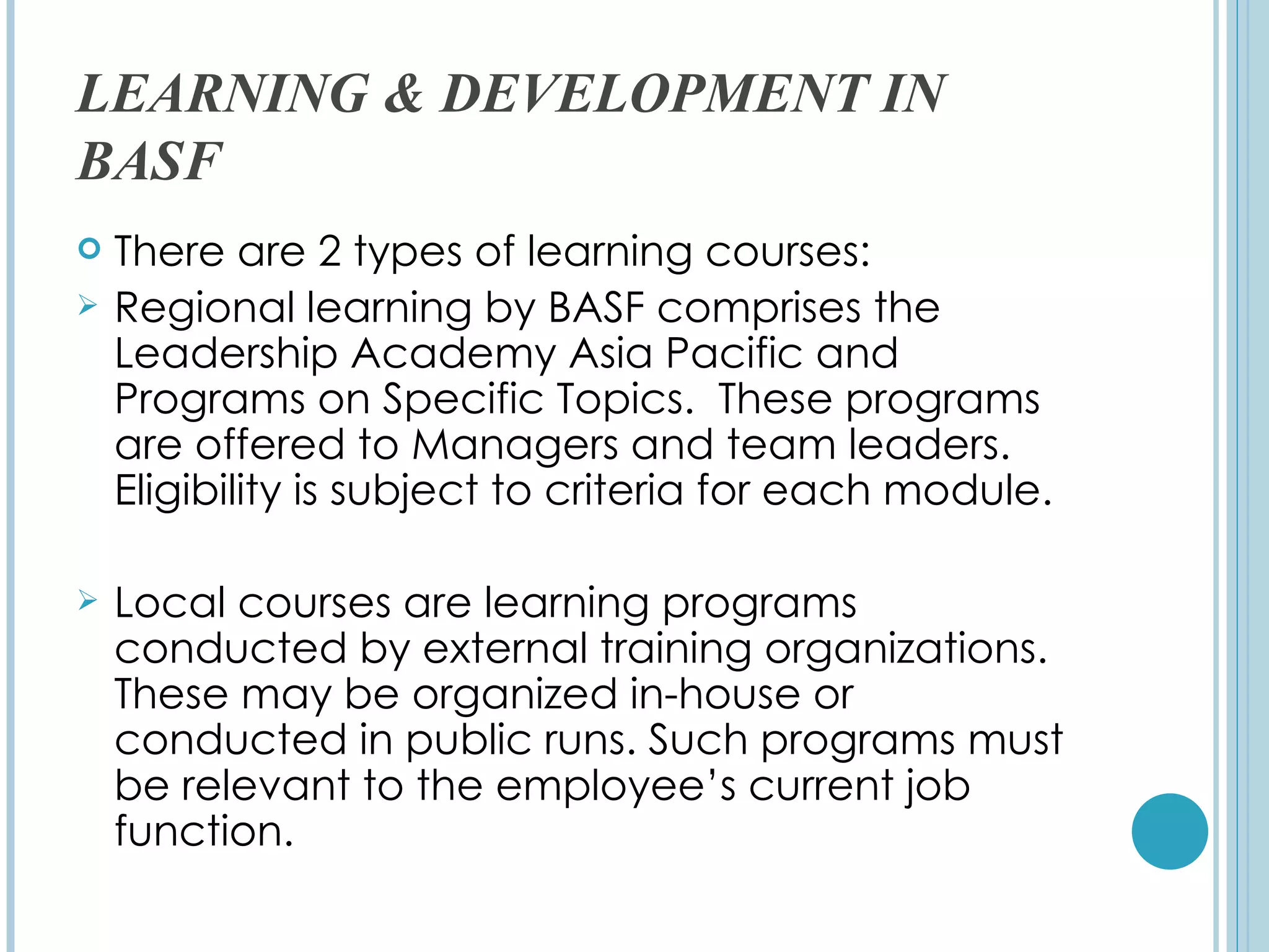 LEARNING & DEVELOPMENT IN
BASF
   There are 2 types of learning courses:
   Regional learning by BASF comprises the
    Leadership Academy Asia Pacific and
    Programs on Specific Topics. These programs
    are offered to Managers and team leaders.
    Eligibility is subject to criteria for each module.

   Local courses are learning programs
    conducted by external training organizations.
    These may be organized in-house or
    conducted in public runs. Such programs must
    be relevant to the employee’s current job
    function.
 