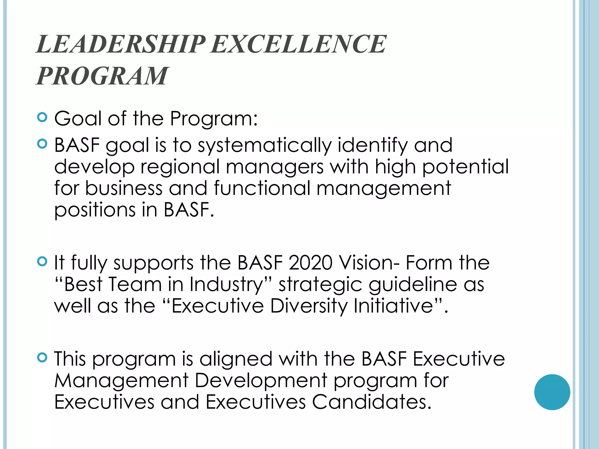 LEADERSHIP EXCELLENCE
PROGRAM
 Goal of the Program:
 BASF goal is to systematically identify and
  develop regional managers with high potential
  for business and functional management
  positions in BASF.

   It fully supports the BASF 2020 Vision- Form the
    “Best Team in Industry” strategic guideline as
    well as the “Executive Diversity Initiative”.

   This program is aligned with the BASF Executive
    Management Development program for
    Executives and Executives Candidates.
 