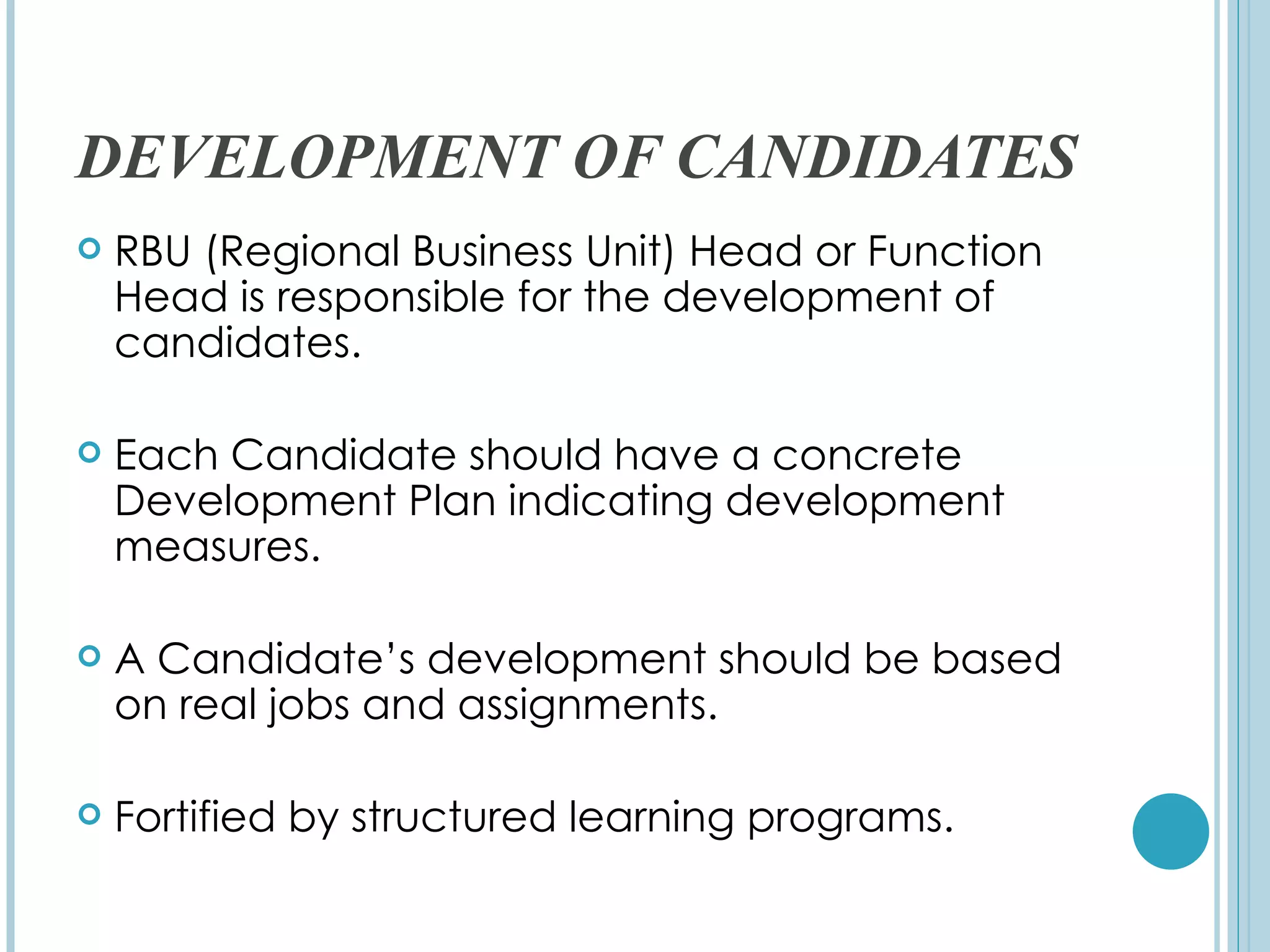 DEVELOPMENT OF CANDIDATES
   RBU (Regional Business Unit) Head or Function
    Head is responsible for the development of
    candidates.

   Each Candidate should have a concrete
    Development Plan indicating development
    measures.

   A Candidate’s development should be based
    on real jobs and assignments.

   Fortified by structured learning programs.
 
