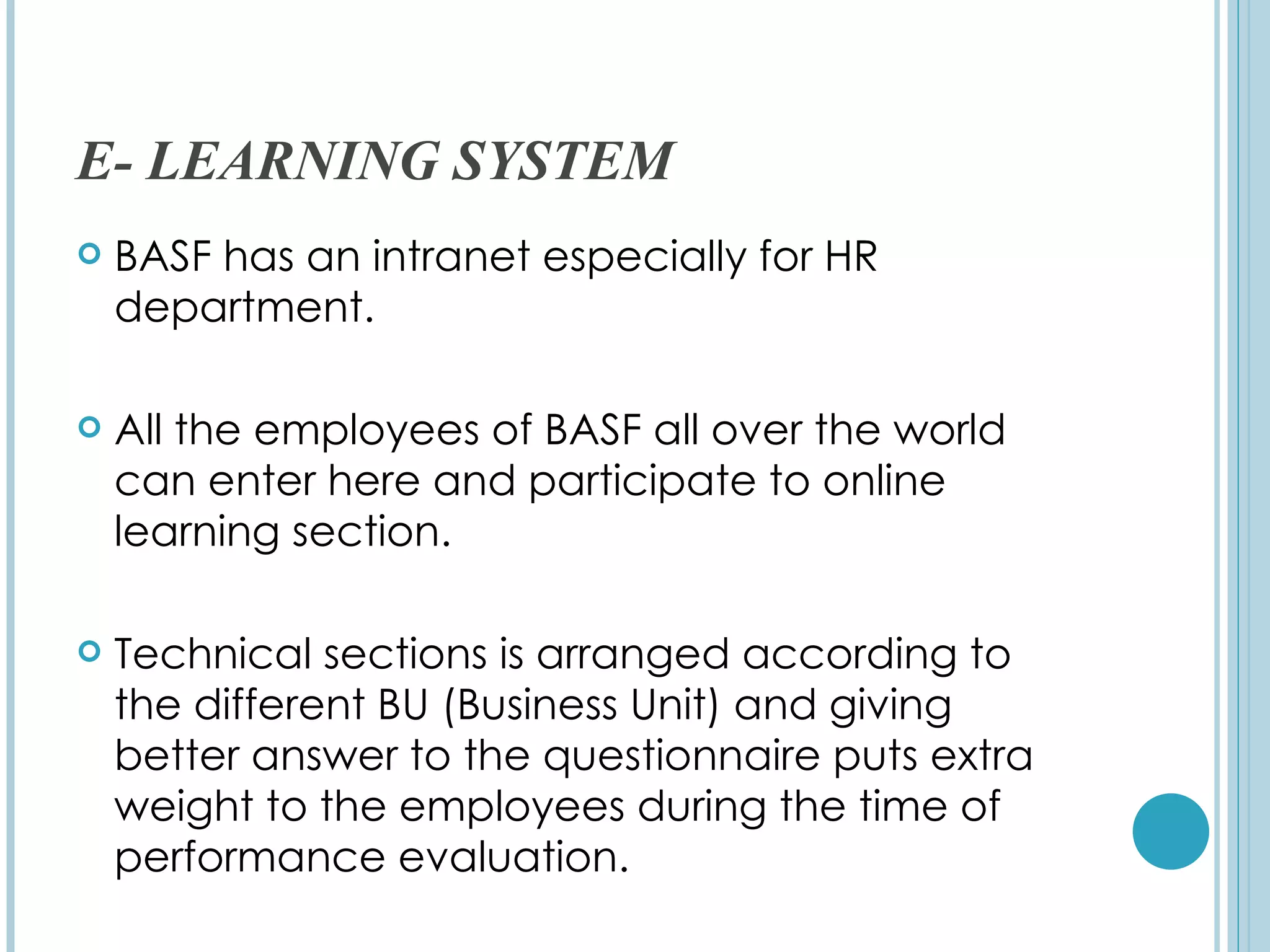 E- LEARNING SYSTEM
   BASF has an intranet especially for HR
    department.

   All the employees of BASF all over the world
    can enter here and participate to online
    learning section.

   Technical sections is arranged according to
    the different BU (Business Unit) and giving
    better answer to the questionnaire puts extra
    weight to the employees during the time of
    performance evaluation.
 